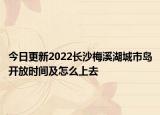 今日更新2022长沙梅溪湖城市岛开放时间及怎么上去