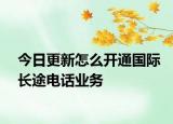 今日更新怎么开通国际长途电话业务
