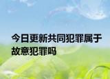 今日更新共同犯罪属于故意犯罪吗