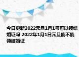今日更新2022元旦1月1号可以领结婚证吗 2022年1月1日元旦能不能领结婚证