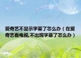 爱奇艺不显示字幕了怎么办（在爱奇艺看电视,不出现字幕了怎么办）