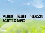 今日更新﻿﻿我想问一下住房公积金封存了怎么提取