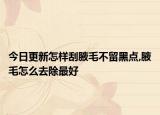 今日更新怎样刮腋毛不留黑点,腋毛怎么去除最好