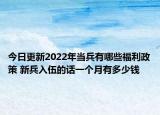今日更新2022年当兵有哪些福利政策 新兵入伍的话一个月有多少钱
