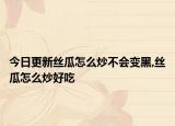 今日更新丝瓜怎么炒不会变黑,丝瓜怎么炒好吃