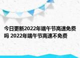今日更新2022年端午节高速免费吗 2022年端午节高速不免费