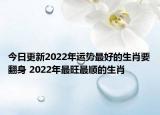 今日更新2022年运势最好的生肖要翻身 2022年最旺最顺的生肖