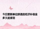 今日更新单位辞退的经济补偿金多久能拿到