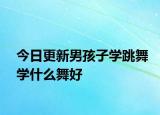 今日更新男孩子学跳舞学什么舞好