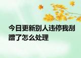 今日更新别人违停我刮蹭了怎么处理