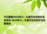今日更新2022年六一儿童节出生的女宝宝命运 2022年六一儿童节出生的女宝宝爱情运