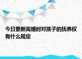 今日更新离婚时对孩子的抚养权有什么规定