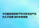 今日最新更新男子带20多本房产证为儿子征婚 但仍未有进展