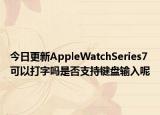 今日更新AppleWatchSeries7可以打字吗是否支持键盘输入呢