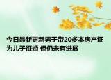 今日最新更新男子带20多本房产证为儿子征婚 但仍未有进展