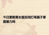 今日更新男女朋友间打骂属于家庭暴力吗