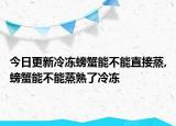 今日更新冷冻螃蟹能不能直接蒸,螃蟹能不能蒸熟了冷冻