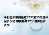 今日更新缴费基数3235交15年退休金多少钱 缴费基数3235退休能拿多少