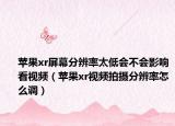 苹果xr屏幕分辨率太低会不会影响看视频（苹果xr视频拍摄分辨率怎么调）