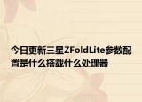今日更新三星ZFoldLite参数配置是什么搭载什么处理器