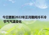 今日更新2022年正月期间冷不冷 节气气温变化