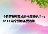 今日更新苹果或推出墨绿色iPhone13 这个颜色备受追捧