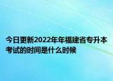 今日更新2022年年福建省专升本考试的时间是什么时候