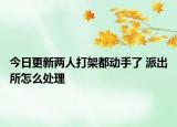 今日更新两人打架都动手了 派出所怎么处理