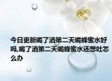 今日更新喝了酒第二天喝蜂蜜水好吗,喝了酒第二天喝蜂蜜水还想吐怎么办