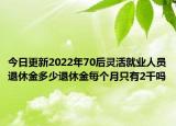今日更新2022年70后灵活就业人员退休金多少退休金每个月只有2千吗
