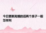 今日更新离婚的话两个孩子一般怎样判