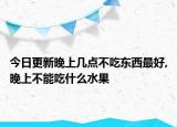 今日更新晚上几点不吃东西最好,晚上不能吃什么水果