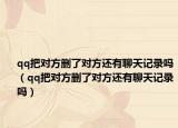 qq把对方删了对方还有聊天记录吗（qq把对方删了对方还有聊天记录吗）