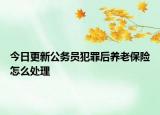 今日更新公务员犯罪后养老保险怎么处理