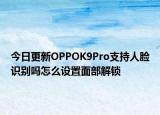 今日更新OPPOK9Pro支持人脸识别吗怎么设置面部解锁