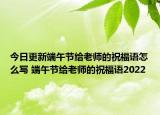 今日更新端午节给老师的祝福语怎么写 端午节给老师的祝福语2022