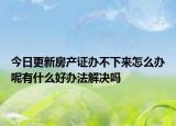 今日更新房产证办不下来怎么办呢有什么好办法解决吗