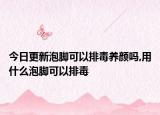 今日更新泡脚可以排毒养颜吗,用什么泡脚可以排毒