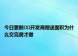 今日更新﻿﻿开发商赠送面积为什么交完房才做