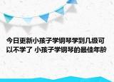 今日更新小孩子学钢琴学到几级可以不学了 小孩子学钢琴的最佳年龄