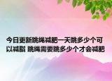 今日更新跳绳减肥一天跳多少个可以减脂 跳绳需要跳多少个才会减肥