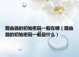 路由器的初始密码一般在哪（路由器的初始密码一般是什么）
