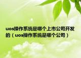uos操作系统是哪个上市公司开发的（uos操作系统是哪个公司）