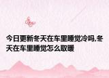 今日更新冬天在车里睡觉冷吗,冬天在车里睡觉怎么取暖