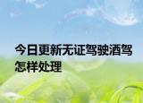 今日更新无证驾驶酒驾怎样处理