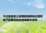 今日更新老公结婚前隐瞒离过婚有孩子的事实能申请婚姻无效吗