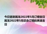 今日更新属龙2022年5月订婚吉日 属龙2022年5月适合订婚的黄道吉日