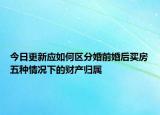 今日更新应如何区分婚前婚后买房五种情况下的财产归属