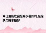 今日更新吃完饭喝水会胖吗,饭后多久喝水最好