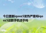 今日更新iqooz5发热严重吗iqooz5这款手机烫手吗